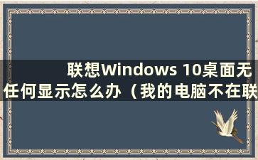 联想Windows 10桌面无任何显示怎么办（我的电脑不在联想Windows 10桌面）